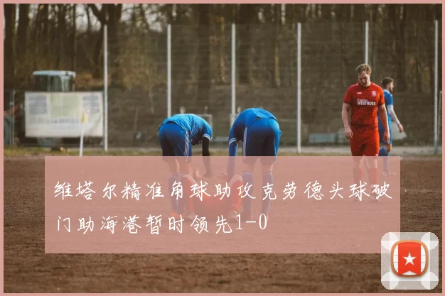 维塔尔精准角球助攻克劳德头球破门助海港暂时领先1-0