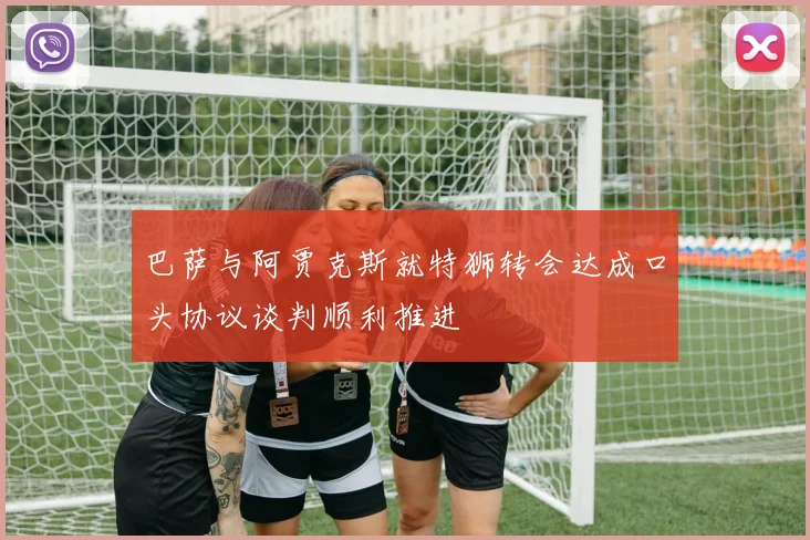 巴萨与阿贾克斯就特狮转会达成口头协议谈判顺利推进