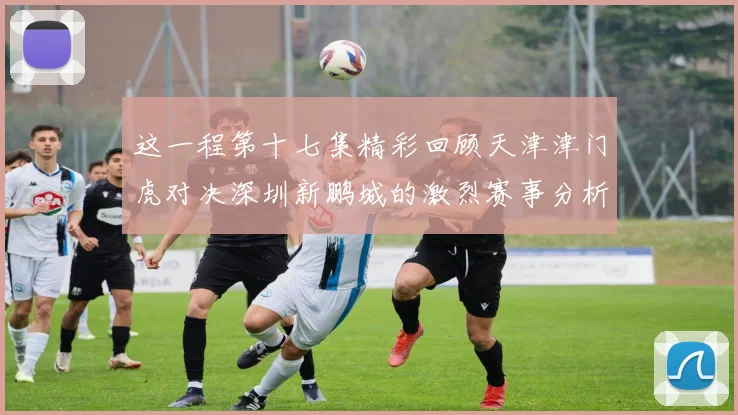 这一程第十七集精彩回顾天津津门虎对决深圳新鹏城的激烈赛事分析与亮点解读