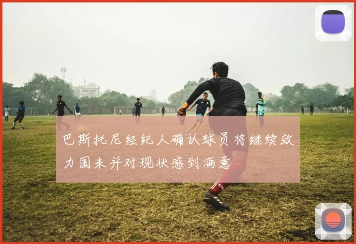 巴斯托尼经纪人确认球员将继续效力国米并对现状感到满意