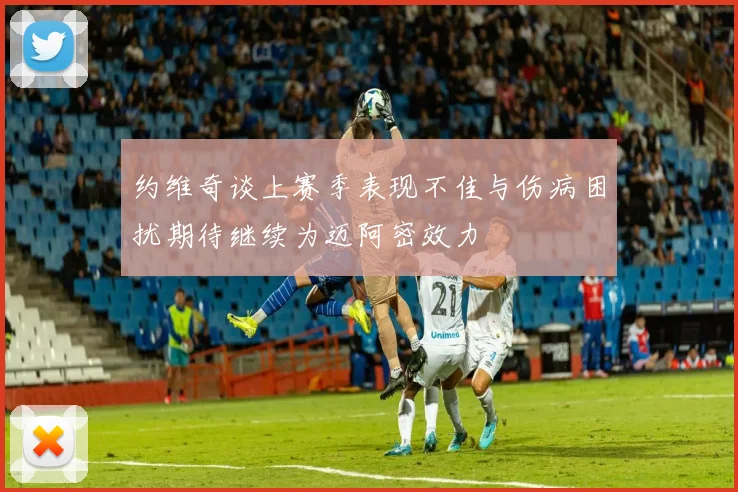 约维奇谈上赛季表现不佳与伤病困扰期待继续为迈阿密效力