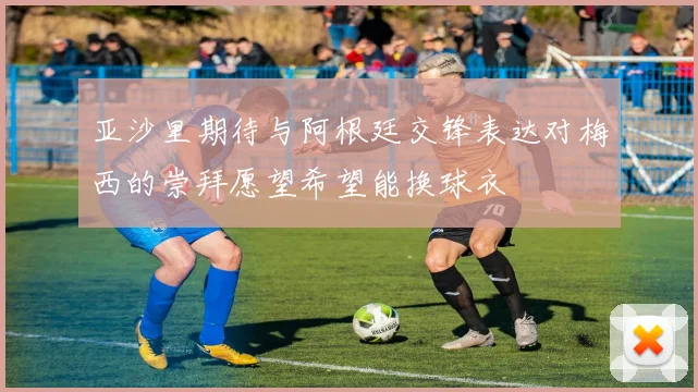 亚沙里期待与阿根廷交锋表达对梅西的崇拜愿望希望能换球衣