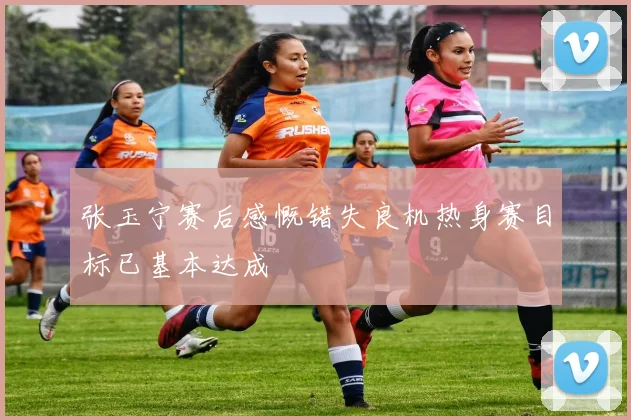 张玉宁赛后感慨错失良机热身赛目标已基本达成