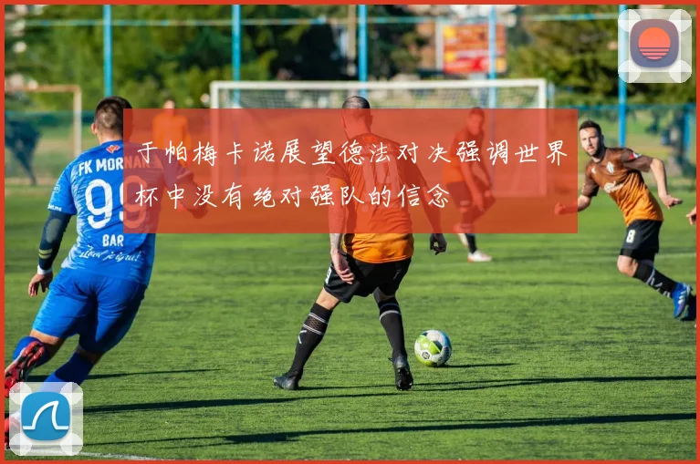 于帕梅卡诺展望德法对决强调世界杯中没有绝对强队的信念