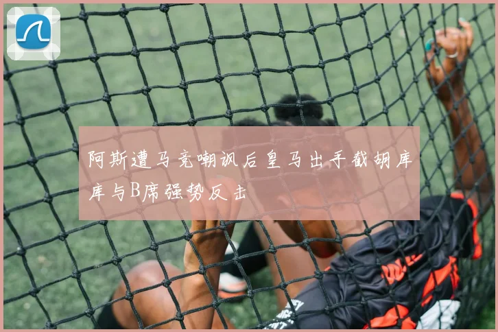 阿斯遭马竞嘲讽后皇马出手截胡库库与B席强势反击