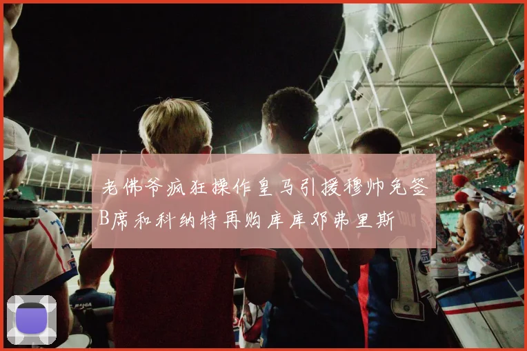 老佛爷疯狂操作皇马引援穆帅免签B席和科纳特再购库库邓弗里斯