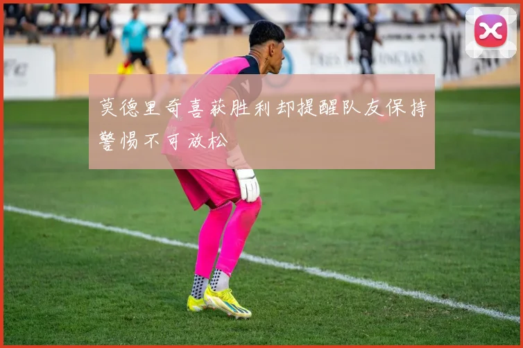 莫德里奇喜获胜利却提醒队友保持警惕不可放松