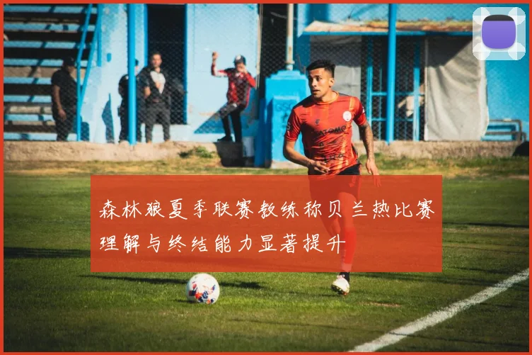 森林狼夏季联赛教练称贝兰热比赛理解与终结能力显著提升
