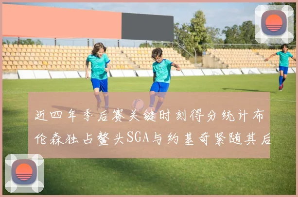 近四年季后赛关键时刻得分统计布伦森独占鳌头SGA与约基奇紧随其后