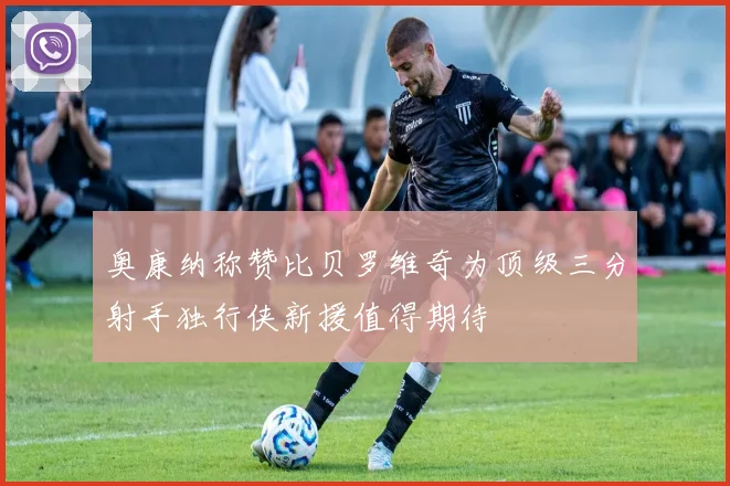 奥康纳称赞比贝罗维奇为顶级三分射手独行侠新援值得期待