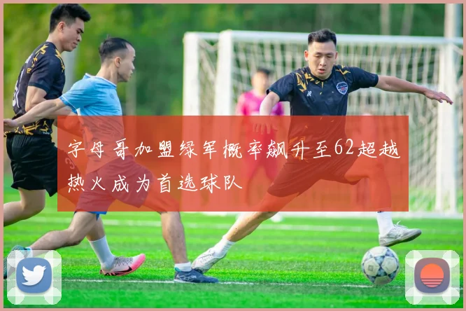 字母哥加盟绿军概率飙升至62超越热火成为首选球队