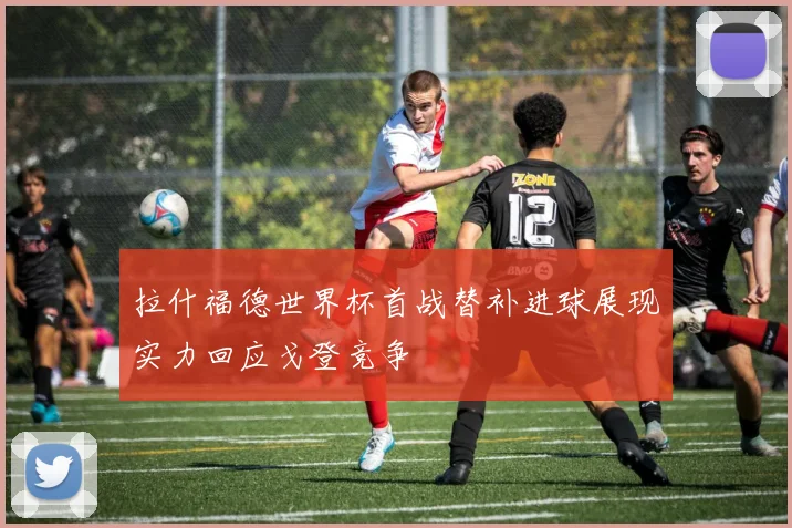 拉什福德世界杯首战替补进球展现实力回应戈登竞争