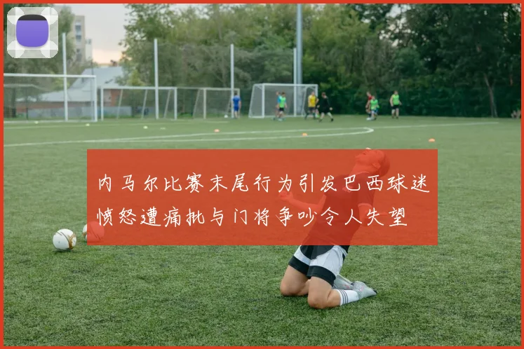 内马尔比赛末尾行为引发巴西球迷愤怒遭痛批与门将争吵令人失望