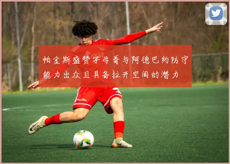 帕金斯盛赞字母哥与阿德巴约防守能力出众且具备拉开空间的潜力