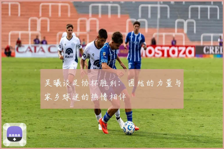 吴曦谈足协杯胜利：团结的力量与家乡球迷的热情相伴