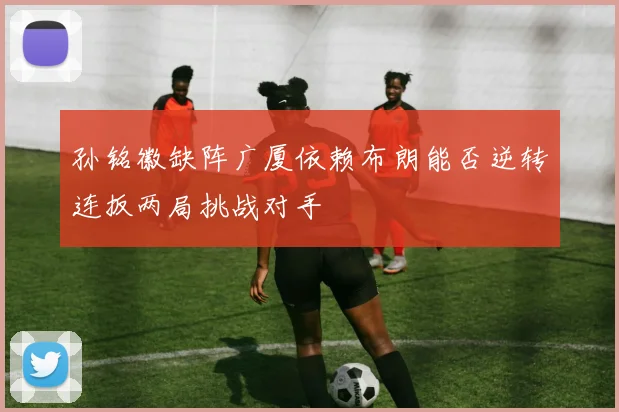 孙铭徽缺阵广厦依赖布朗能否逆转连扳两局挑战对手