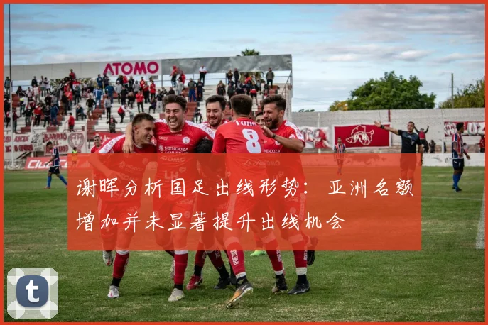 谢晖分析国足出线形势：亚洲名额增加并未显著提升出线机会